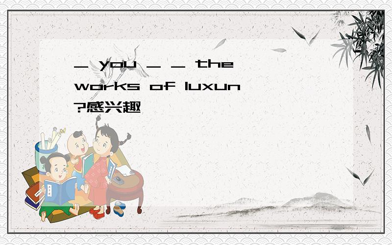 _ you _ _ the works of luxun?感兴趣