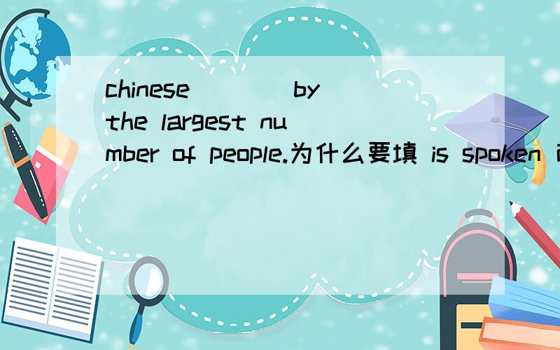 chinese____by the largest number of people.为什么要填 is spoken 而不是 is speaking