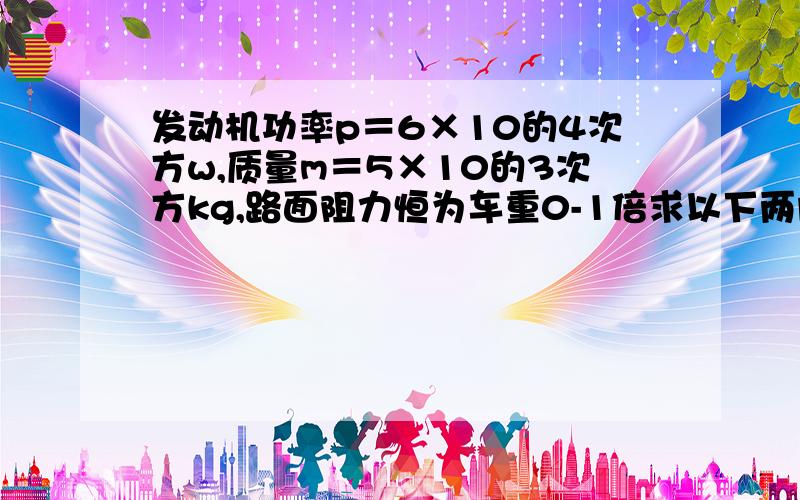 发动机功率p＝6×10的4次方w,质量m＝5×10的3次方kg,路面阻力恒为车重0-1倍求以下两问保持额定功率时速度多大?2)若以8m/s行驶发动机的功率是多少?（g=10米每秒的平方)