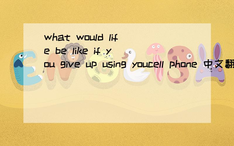 what would life be like if you give up using youcell phone 中文翻译