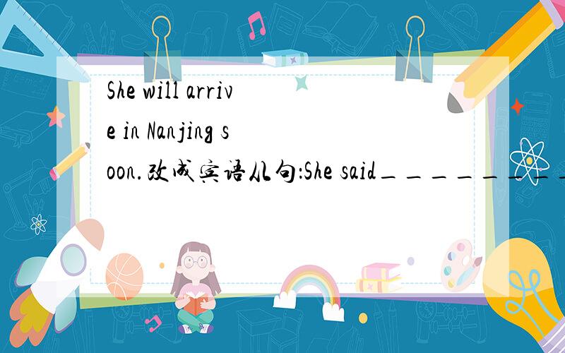 She will arrive in Nanjing soon.改成宾语从句：She said___________________.我主要是不知道soon要不要改掉,我记得过去完成时好像要改成什么的