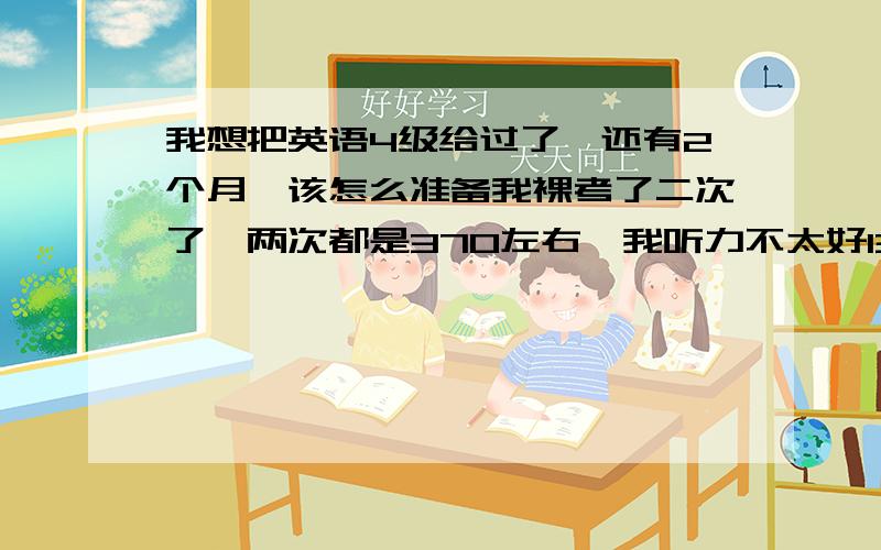 我想把英语4级给过了,还有2个月,该怎么准备我裸考了二次了,两次都是370左右,我听力不太好130,感觉听力语速很快,反映不过来.平时白天没有时间,晚上有时间,周末也空闲,你有什么好的建议吗?