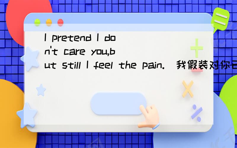 I pretend I don't care you,but still I feel the pain.(我假装对你已毫不在意,但是我仍然感到伤痛.)这句话的含义是什么?举个例子?