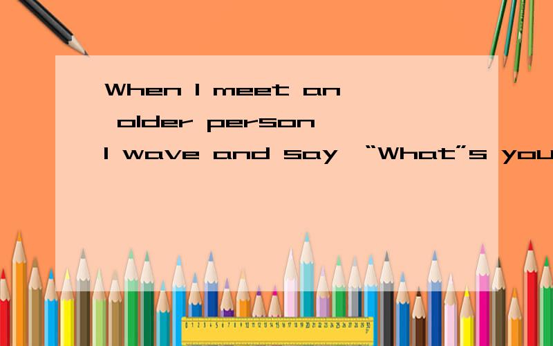 When I meet an older person,I wave and say,“What”s you