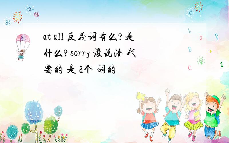 at all 反义词有么?是什么?sorry 没说清 我要的 是 2个 词的