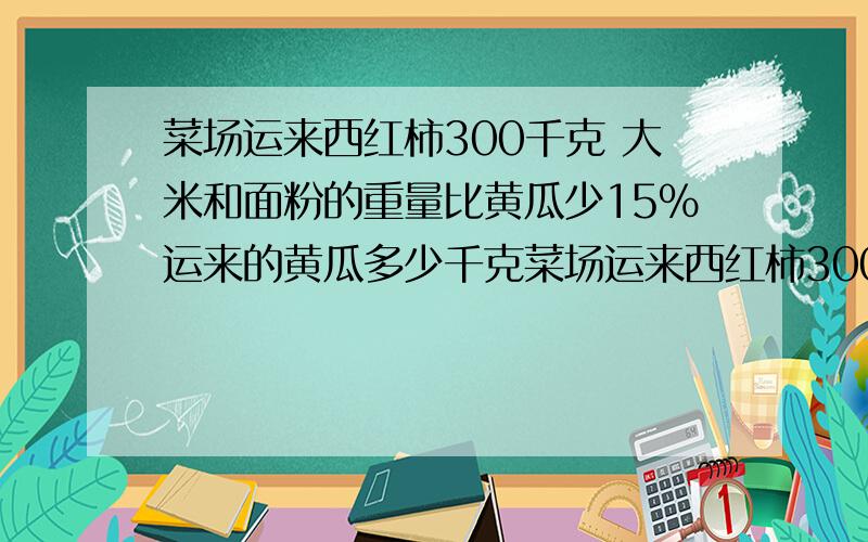 菜场运来西红柿300千克 大米和面粉的重量比黄瓜少15％运来的黄瓜多少千克菜场运来西红柿300千克 运来的西红柿重量比黄瓜少15％运来的黄瓜多少千克