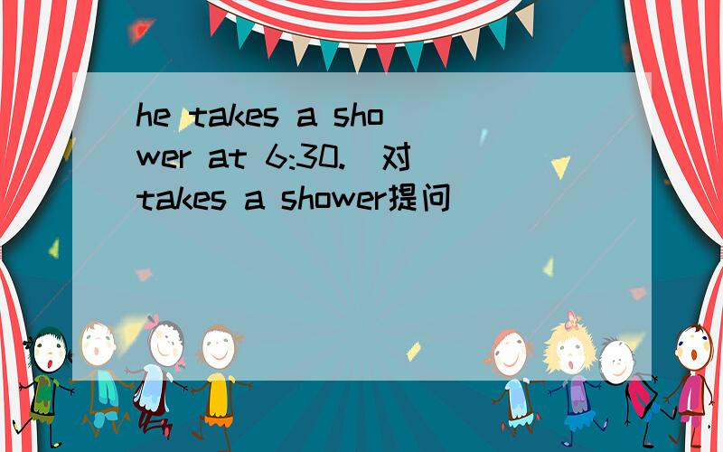 he takes a shower at 6:30.(对takes a shower提问）