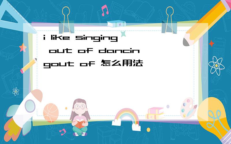 i like singing out of dancingout of 怎么用法,