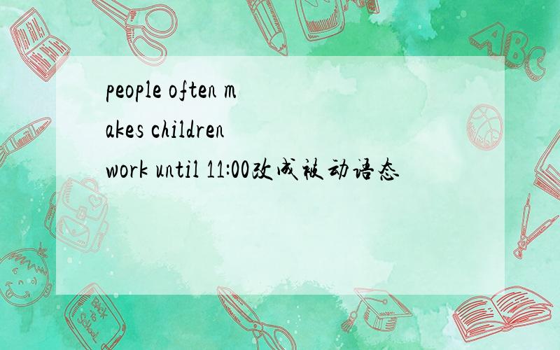 people often makes children work until 11:00改成被动语态