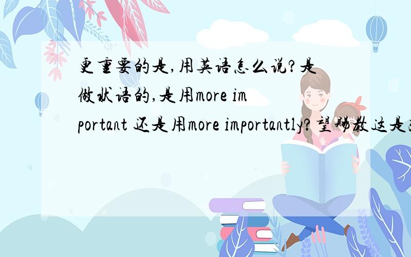 更重要的是,用英语怎么说?是做状语的,是用more important 还是用more importantly?望赐教这是改错中的一道题，它的答案是把important改为importantly了，这该怎么解释呢？希望大家多多发表您的见解，