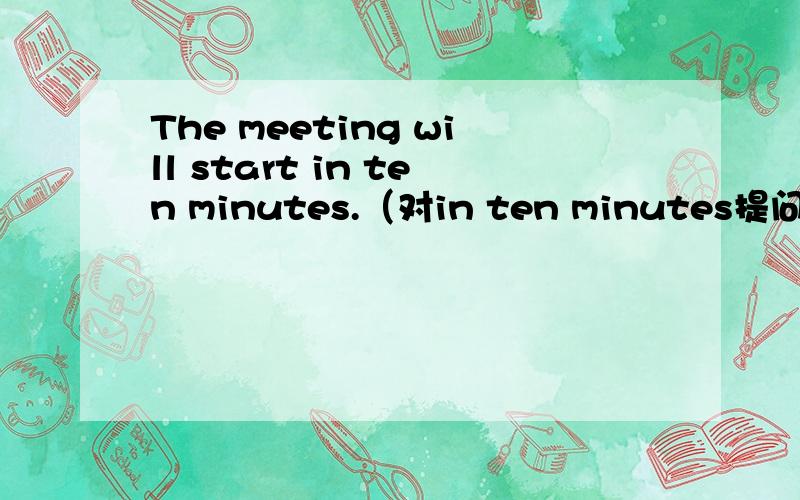 The meeting will start in ten minutes.（对in ten minutes提问）______ ______ will start in ten minutes.