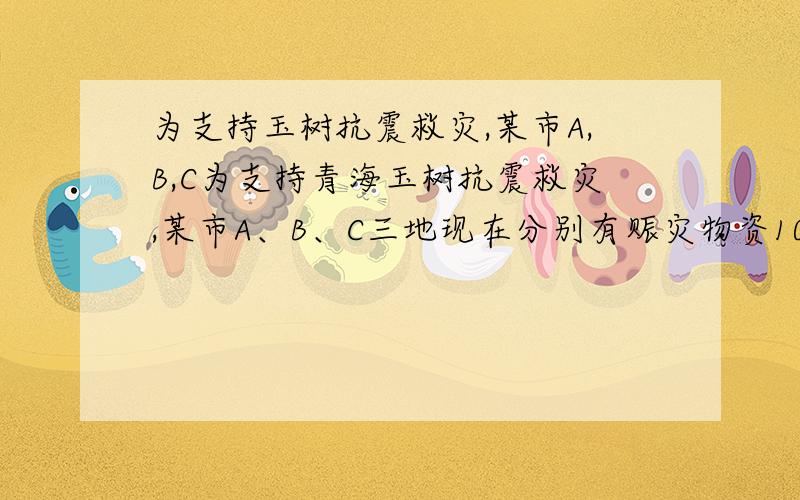 为支持玉树抗震救灾,某市A,B,C为支持青海玉树抗震救灾,某市A、B、C三地现在分别有赈灾物资100吨,、100为支持青海玉树抗震救灾,某市A、B、C三地现在分别有赈灾物资100吨,、100吨、80吨,需要全