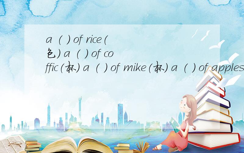 a ( ) of rice(包) a ( ) of coffic(杯) a ( ) of mike(杯) a ( ) of apples(公斤) a ( ) of bread（片）a ( ) of fishes（群） a ( ) of wine(瓶) a ( ) of shoes (双) a ( ) of noodles(碟) two ( ) of chocolates(盒) nine ( ) of porridge（碗）