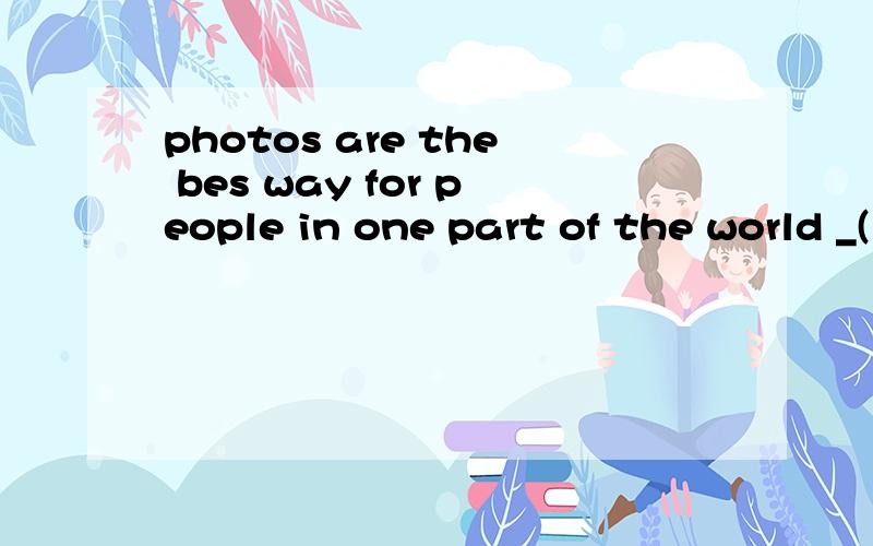 photos are the bes way for people in one part of the world _(learn) aboutabout the troubles of another part.