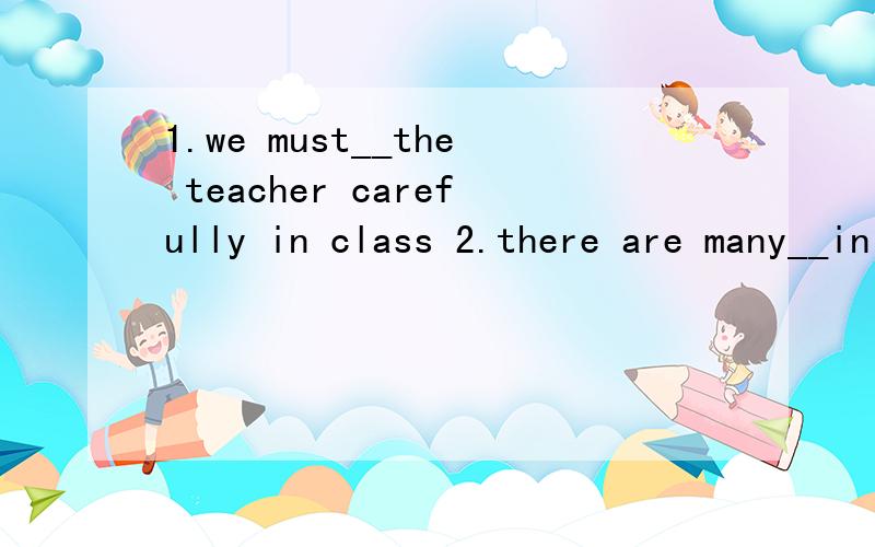 1.we must__the teacher carefully in class 2.there are many__in his school 3.__your homework toschool tomorrow4.we canot__in school5.iam__i cant go with you 6.what time do you usually__at school