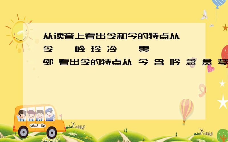 从读音上看出令和今的特点从 令 拎 岭 玲 冷 苓 零 邻 看出令的特点从 今 含 吟 念 贪 琴 芩 涔 看出今的特点