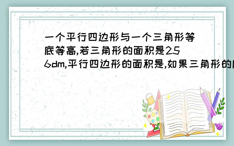 一个平行四边形与一个三角形等底等高,若三角形的面积是256dm,平行四边形的面积是,如果三角形的底是16dm,则高是