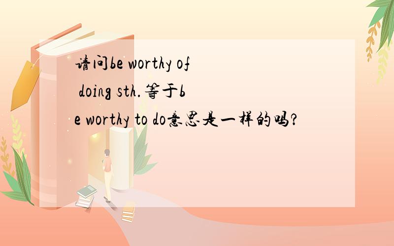 请问be worthy of doing sth.等于be worthy to do意思是一样的吗?