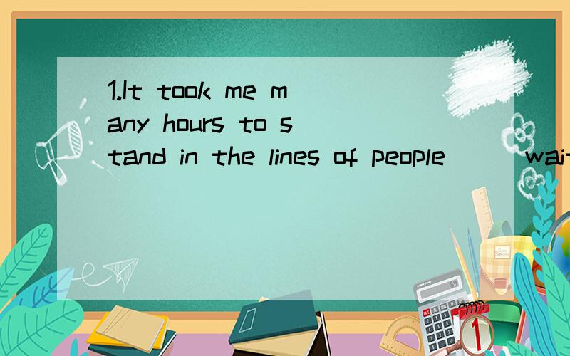 1.It took me many hours to stand in the lines of people___waiting for their turnsA.who was B.who wereC.which was D.which were2.I'm not ____ my best tonight.I'd better not have anything for supper.Perhaps you'd_____me some tea.A.trying;give B.doing;of