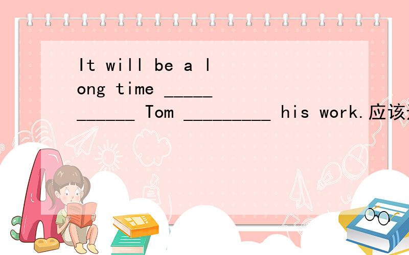 It will be a long time ___________ Tom _________ his work.应该选哪个,It will be a long time ___________ Tom _________ his work.A.before;finishesB.when;finishesC.since;finished