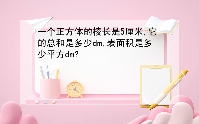 一个正方体的棱长是5厘米,它的总和是多少dm,表面积是多少平方dm?