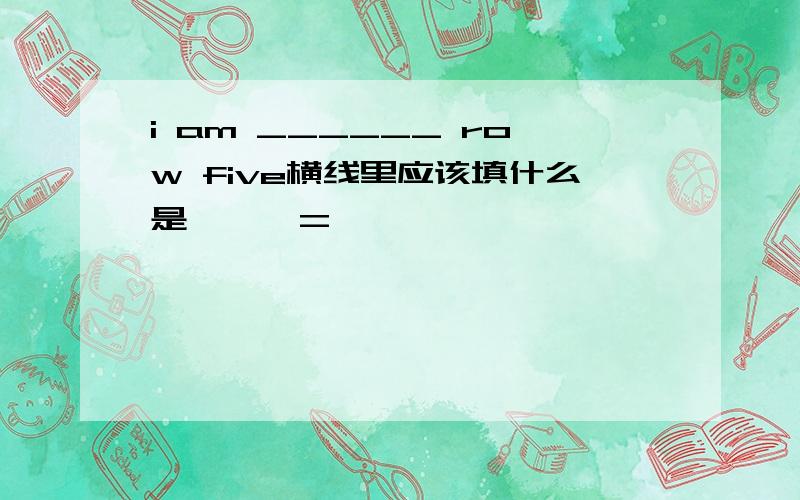 i am ______ row five横线里应该填什么是< > =