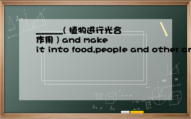 ______( 植物进行光合作用 ) and make it into food,people and other animals need the food to live.