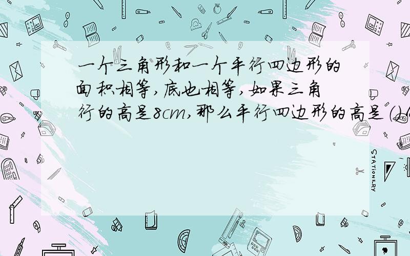 一个三角形和一个平行四边形的面积相等,底也相等,如果三角行的高是8cm,那么平行四边形的高是（）.A.8cm,B.16cm,C.4cm