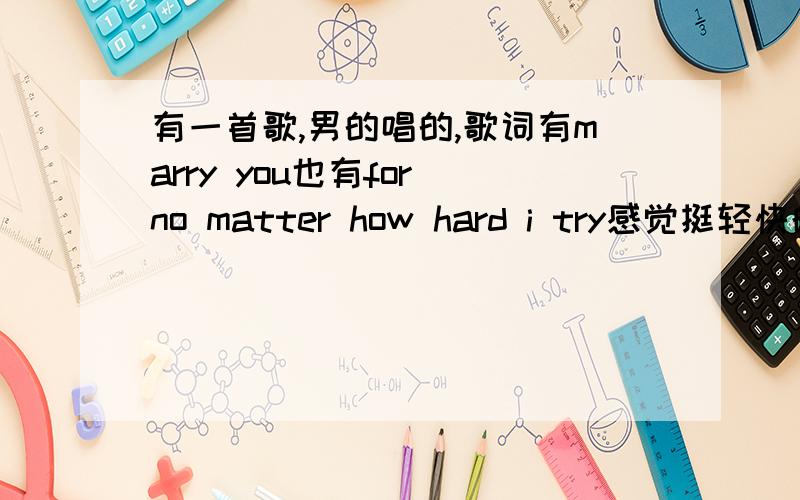 有一首歌,男的唱的,歌词有marry you也有for no matter how hard i try感觉挺轻快的那种``知道的说下哈`