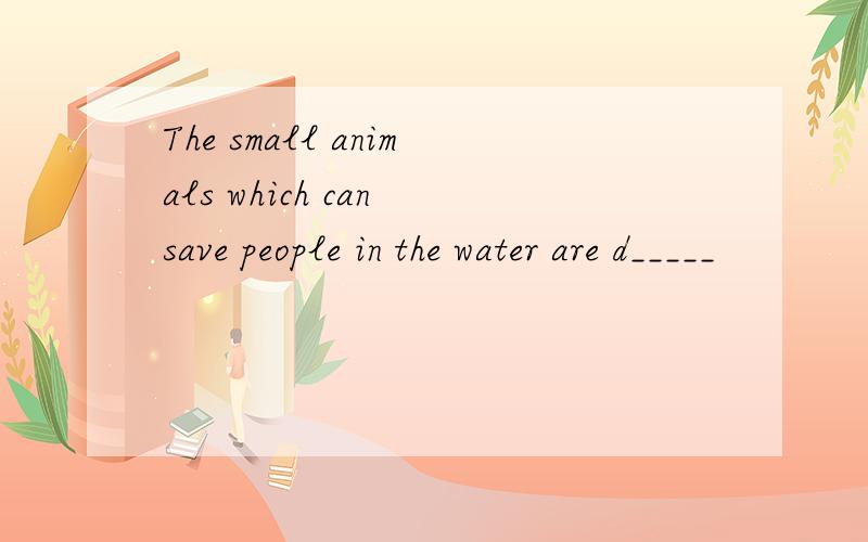 The small animals which can save people in the water are d_____