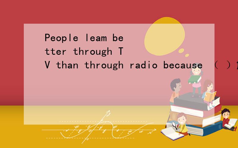 People leam better through TV than through radio because （ ）解释并说明理由A　　TV sets are bigger than radiosB people can hear and they can watch ,tooC if people don't have TV ,they can not live happilyD it's easier to tum on TV than to