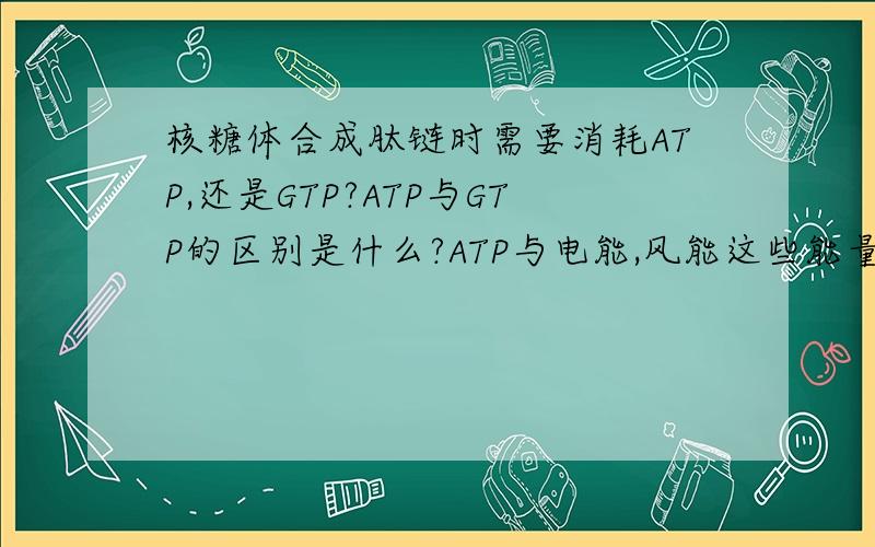 核糖体合成肽链时需要消耗ATP,还是GTP?ATP与GTP的区别是什么?ATP与电能,风能这些能量的区别是什么?