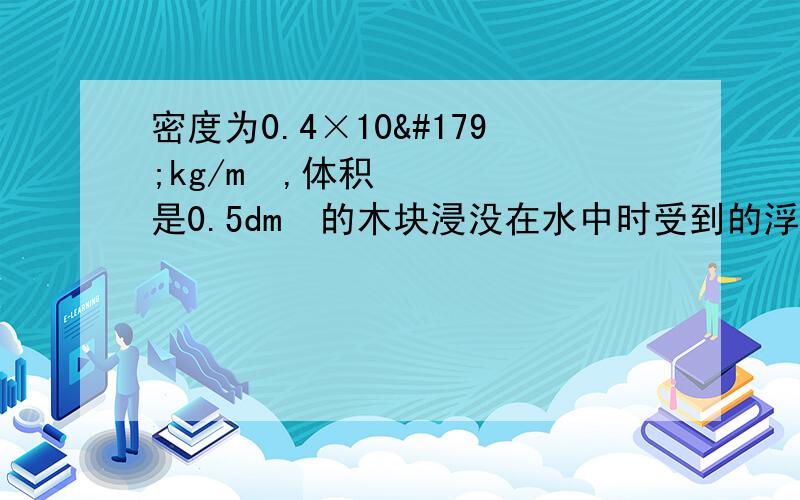 密度为0.4×10³kg/m³,体积是0.5dm³的木块浸没在水中时受到的浮力是（ ）N,浮在水面上受到的浮力是（     ）N（g=10N/kg）