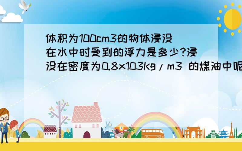 体积为100cm3的物体浸没在水中时受到的浮力是多少?浸没在密度为0.8x103Kg/m3 的煤油中呢?g取10N/kg