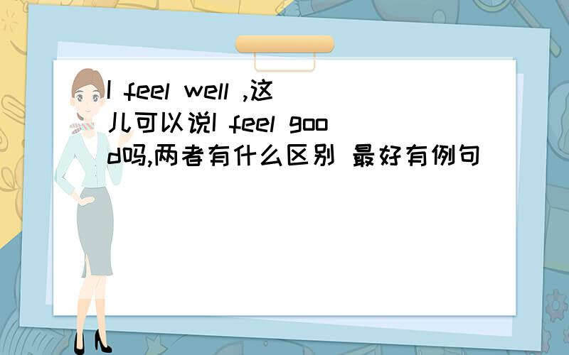 I feel well ,这儿可以说I feel good吗,两者有什么区别 最好有例句