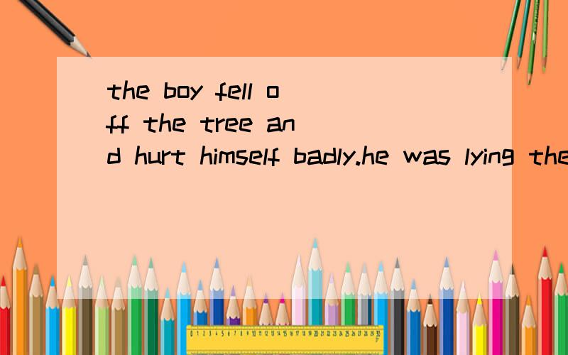 the boy fell off the tree and hurt himself badly.he was lying there ()