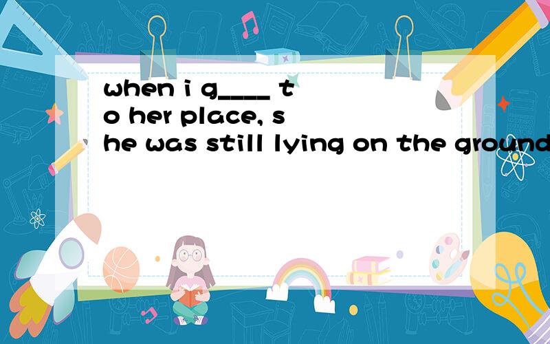 when i g____ to her place, she was still lying on the ground.luckily,she was not badly hurtwhen we came back to our classroom, our teacher came i____ the classroom and said to us,