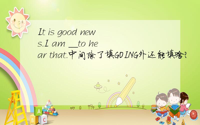 It is good news.I am __to hear that.中间除了填GOING外还能填啥?