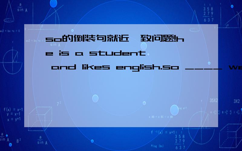 so的倒装句就近一致问题!he is a student and likes english.so ____ we这个时候应该跟前面还是后面进行倒桩呢?我想问的是AND链接的并列句，如果用SO做倒装，表示也....是看前面的动词还是后面的动词