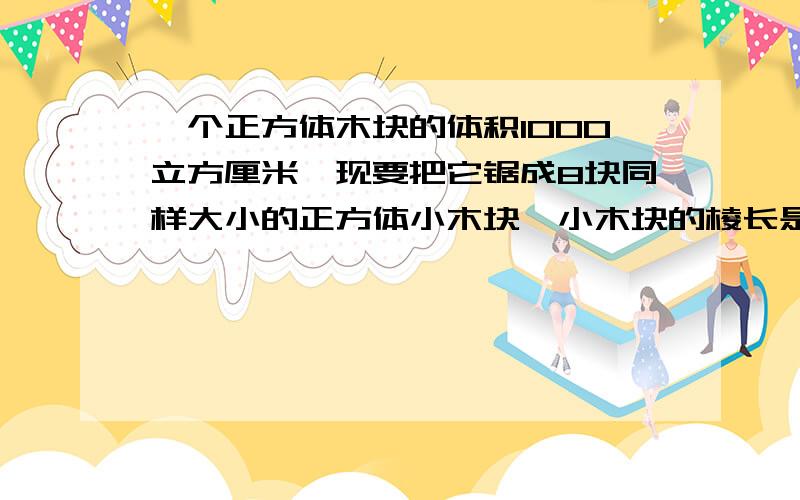 一个正方体木块的体积1000立方厘米,现要把它锯成8块同样大小的正方体小木块,小木块的棱长是多少?过程要全