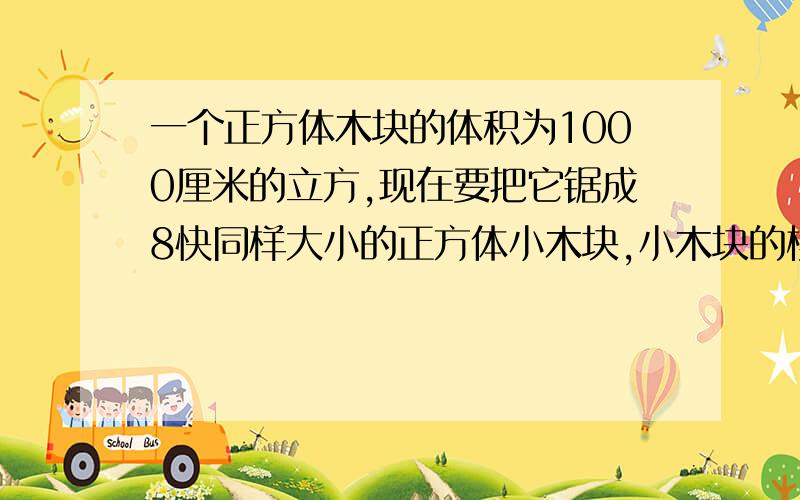 一个正方体木块的体积为1000厘米的立方,现在要把它锯成8快同样大小的正方体小木块,小木块的棱长是多少?