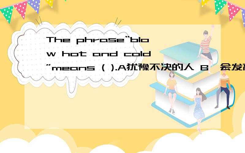 The phrase“blow hot and cold”means ( ).A犹豫不决的人 B一会发高烧,一会发低烧的人 C洗澡时,一会冲热水,一会冲冷水的人 D经常发脾气的人