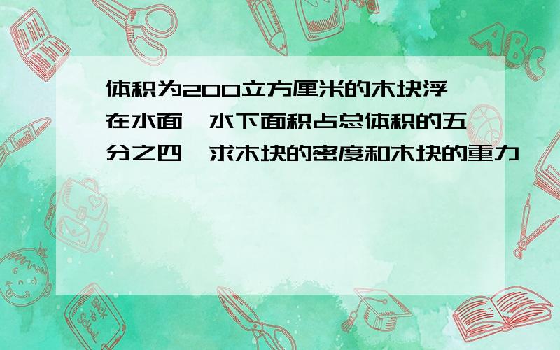 体积为200立方厘米的木块浮在水面,水下面积占总体积的五分之四,求木块的密度和木块的重力