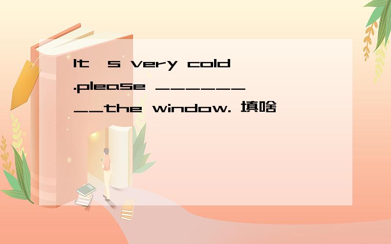 lt`s very cold.please ________the window. 填啥