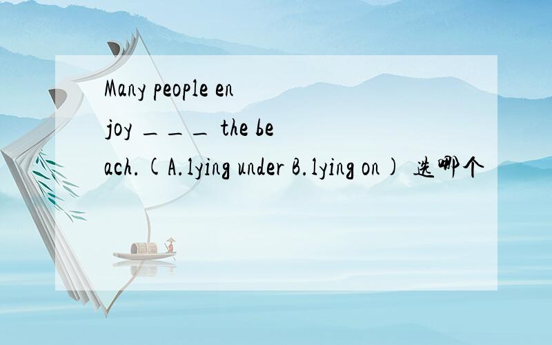 Many people enjoy ___ the beach.(A.lying under B.lying on) 选哪个