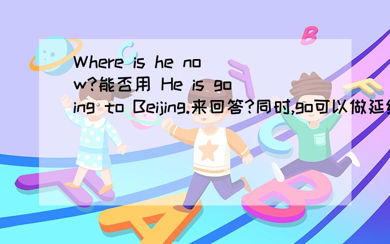 Where is he now?能否用 He is going to Beijing.来回答?同时,go可以做延续性动词吗?