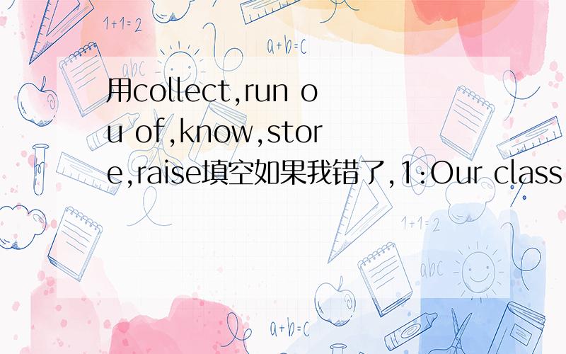 用collect,run ou of,know,store,raise填空如果我错了,1:Our class is organizing a talent show to (raise)money for charity.2:I need extra English lessons.Do you (know)a good English teacher?3:My hobby is (collecting)old coins.4:I didn't finish wr