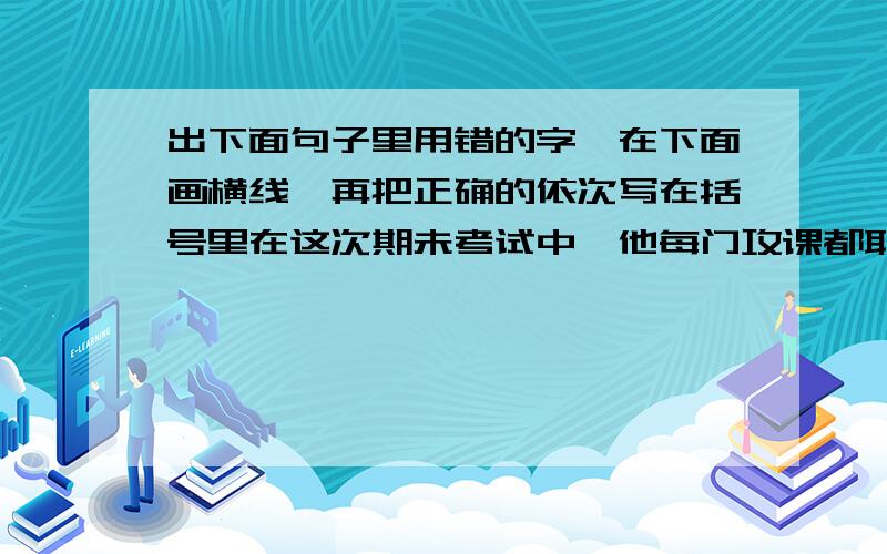 出下面句子里用错的字,在下面画横线,再把正确的依次写在括号里在这次期未考试中,他每门攻课都取得了好