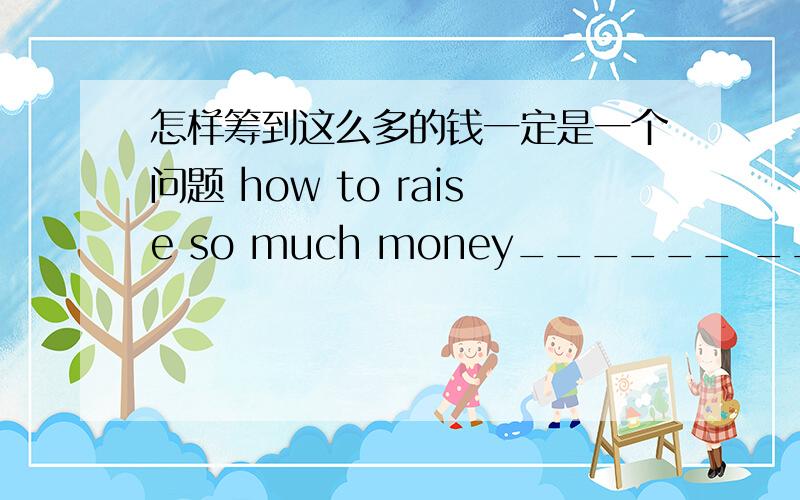 怎样筹到这么多的钱一定是一个问题 how to raise so much money______ ____a problem