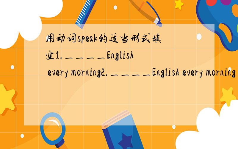 用动词speak的适当形式填空1.＿＿＿＿English every morning2.＿＿＿＿English every morning is3.＿＿＿＿English every morning he get up early